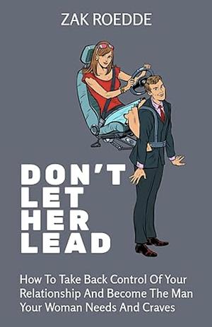 DON'T LET HER LEAD: How To Take Back Control Of Your Relationship And Become The Man Your Woman Needs And Craves - A Man's Guide by Zak Roedde