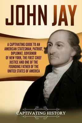 John Jay: A Captivating Guide to an American Statesman, Patriot, Diplomat, Governor of New York, the First Chief Justice, and On by Captivating History