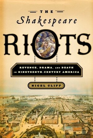 The Shakespeare Riots: Revenge, Drama, and Death in Nineteenth-Century America by Nigel Cliff