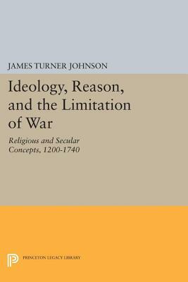 Ideology, Reason, and the Limitation of War: Religious and Secular Concepts, 1200-1740 by James Turner Johnson