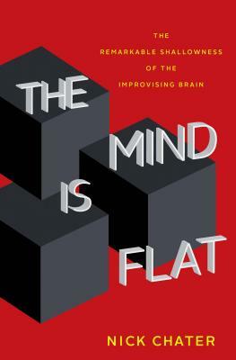 The Mind Is Flat: The Remarkable Shallowness of the Improvising Brain by Nick Chater