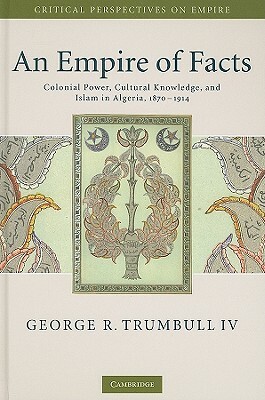 An Empire of Facts: Colonial Power, Cultural Knowledge, and Islam in Algeria, 1870-1914 by George R. Trumbull IV