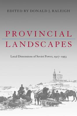 Provincial Landscapes: Local Dimensions of Soviet Power, 1917-1953 by Donald J. Raleigh