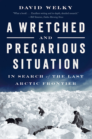 A Wretched and Precarious Situation: In Search of the Last Arctic Frontier by David Welky