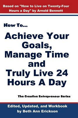 How to Achieve Your Goals, Manage Time, and Truly Live 24 Hours a Day: The Creative Entrepreneur Series by Beth Ann Erickson, Arnold Bennett