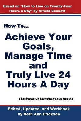 How to Achieve Your Goals, Manage Time, and Truly Live 24 Hours a Day: The Creative Entrepreneur Series by Arnold Bennett, Beth Ann Erickson