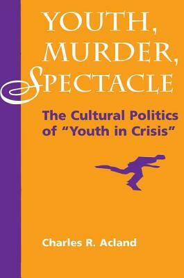 Youth, Murder, Spectacle: The Cultural Politics of Youth in Crisis by Charles R. Acland