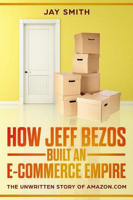 How Jeff Bezos Built an E-Commerce Empire: The Unwritten Story of Amazon.com by Jay Smith