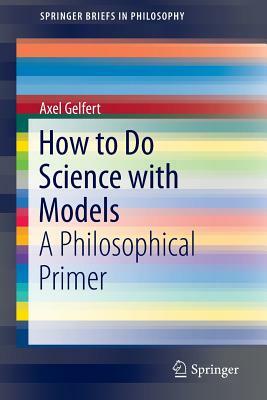 How to Do Science with Models: A Philosophical Primer by Axel Gelfert