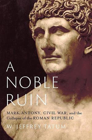 A Noble Ruin: Mark Antony, Civil War, and the Collapse of the Roman Republic by W. Jeffrey Tatum