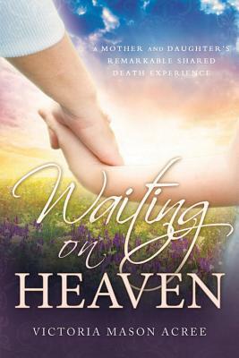 Waiting on Heaven: A Mother and Daughter's Remarkable Shared Death Experience by Victoria Mason Acree