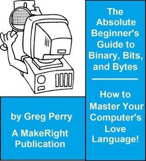 The Absolute Beginner's Guide to Binary, Hex, Bits, and Bytes! How to Master Your Computer's Love Language by Greg Perry