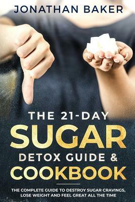 The 21-Day Sugar Detox Guide & Cookbook: The Complete Guide To Destroy Sugar Cravings, Lose Weight And Feel Great All The Time by Jonathan Baker