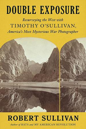 Double Exposure: Resurveying the West with Timothy O'Sullivan, America's Most Mysterious War Photographer by Robert Sullivan