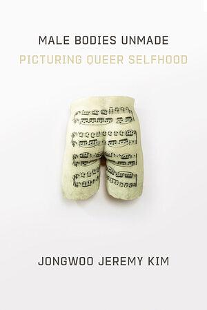 Male Bodies Unmade: Picturing Queer Selfhood by Jongwoo Jeremy Kim