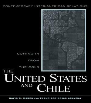 The United States and Chile: Coming in from the Cold by David R. Mares, Francisco Rojas Aravena