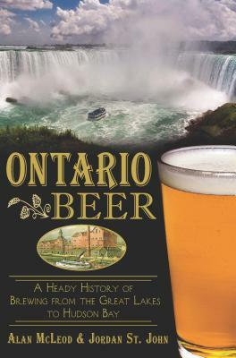 Ontario Beer: A Heady History of Brewing from the Great Lakes to the Hudson Bay by Jordan St John, Alan McLeod