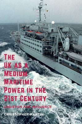 The UK as a Medium Maritime Power in the 21st Century: Logistics for Influence by Christopher Martin