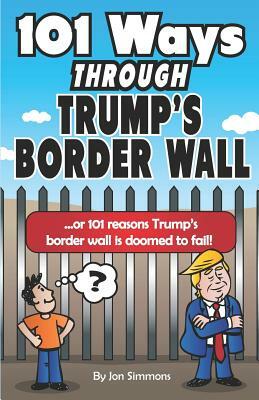 101 Ways Through Trump's Border Wall: Or 101 Reasons Trump's Border Wall Is Doomed to Fail! by Jon Simmons