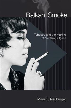 Balkan Smoke: Tobacco and the Making of Modern Bulgaria by Mary Neuburger, Mary Neuburger