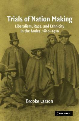 Trials of Nation Making: Liberalism, Race, and Ethnicity in the Andes, 1810-1910 by Brooke Larson