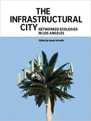 The Infrastructural City: Networked Ecologies in Los Angeles by Kazys Varnelis