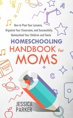 Homeschooling Handbook for Moms: How to Plan Your Lessons, Organize Your Classroom, and Successfully Homeschool Your Children and Teens by Jessica Parker