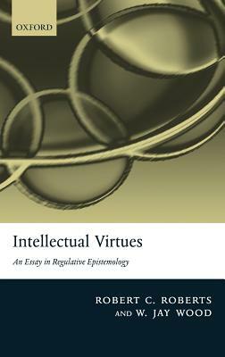 Intellectual Virtues: An Essay in Regulative Epistemology by Robert C. Roberts, W. Jay Wood