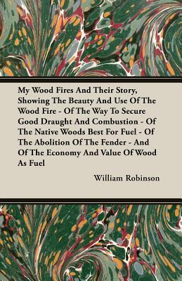 My Wood Fires and Their Story, Showing the Beauty and Use of the Wood Fire - Of the Way to Secure Good Draught and Combustion - Of the Native Woods Be by William Robinson