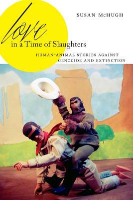 Love in a Time of Slaughters: Human-Animal Stories Against Genocide and Extinction by Susan McHugh