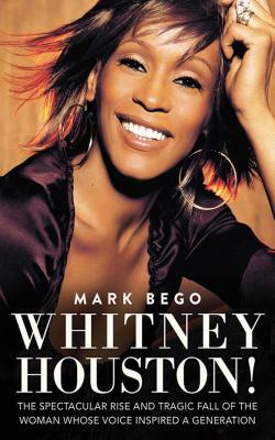 Whitney Houston!: The Spectacular Rise and Tragic Fall of the Woman Whose Voice Inspired a Generation by Mark Bego