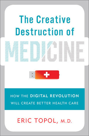 The Creative Destruction of Medicine: How the Digital Revolution Will Create Better Health Care by Eric J. Topol