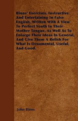 Binns' Exercises, Instructive And Entertaining In False English, Written With A View To Perfect Youth In Their Mother Tongue, As Well As To Enlarge Th by John Binns