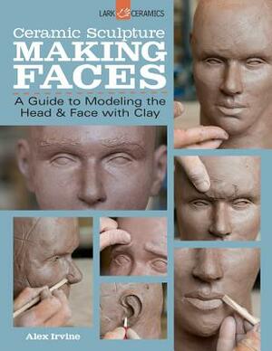 Ceramic Sculpture: Making Faces: A Guide to Modeling the Head and Face with Clay by Alex Irvine