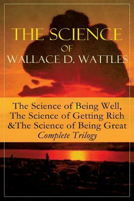 The Science of Wallace D. Wattles: The Science of Being Well, The Science of Getting Rich & The Science of Being Great - Complete Trilogy: From one of by Wallace D. Wattles