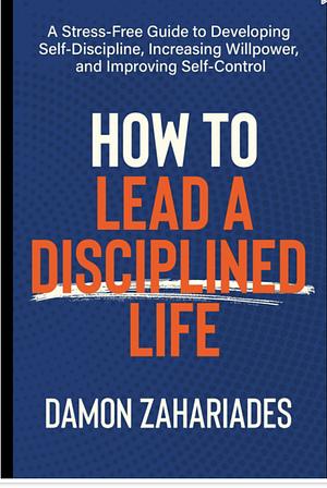 How to Lead a Disciplined Life: A Stress-Free Guide to Developing Self-Discipline, Increasing Willpower, and Improving Self-Control by Damon Zahariades