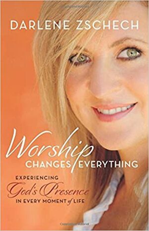 Worship Changes Everything: Experiencing God’s Presence in Every Moment of Life by Darlene Zschech
