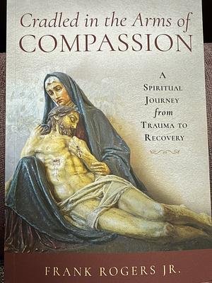 Cradled in the Arms of Compassion: A Spiritual Journey from Trauma to Recovery by Frank Rogers Jr.