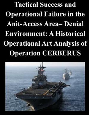 Tactical Success and Operational Failure in the Anit-Access Area- Denial Environment: A Historical Operational Art Analysis of Operation CERBERUS by Naval War College