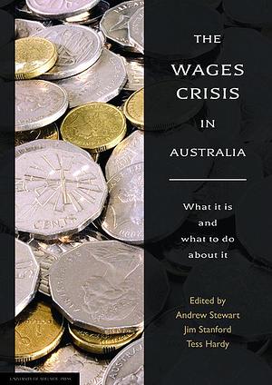 The Wages Crisis in Australia: What it is and what to do about it by Tess Hardy, Andrew Stewart, Jim Stanford