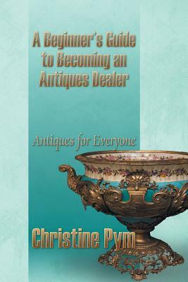 A Beginner's Guide to Becoming an Antiques Dealer: Antiques for Everyone by Christine Pym