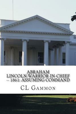 Abraham Lincoln: Warrior-in-Chief --: 1861: Assuming Command by CL Gammon