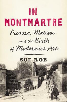 In Montmartre: Picasso, Matisse and the Birth of Modernist Art by Sue Roe