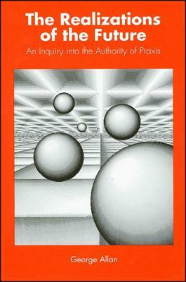 The Realizations of the Future: An Inquiry Into the Authority of Praxis by George Allan