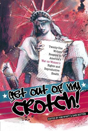 Get Out of My Crotch: Twenty-One Writers Respond to America's War on Women's Rights and Reproductive Health by Kevin Sampsell, Tara Murtha, Lidia Yuknavitch, Katha Pollitt, Elissa Bassist, S.E. Smith, Kate Sheppard, Joshunda Sanders, Addy Robinson McCulloch, Martha Bayne, Janet Frishberg, Kim Wyatt, Roxane Gay, Kari O'Driscoll, Rebecca K. O'Connor, Dolores P, Camille Hayes, Sari Botton, Betty MacDonald, Mira Ptacin