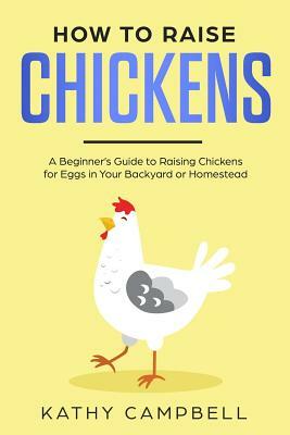 How to Raise Chickens: A Beginner's Guide to Raising Chickens for Eggs in Your Backyard or Homestead by Kathy Campbell