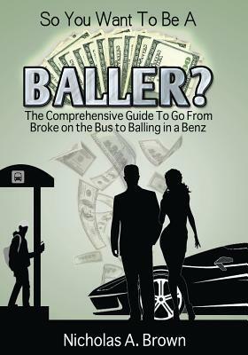 So You Want To Be A Baller?: The Comprehensive Guide To Go From Broke on the Bus to Balling in a Benz by Nicholas a. Brown