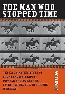 The Man Who Stopped Time: The Illuminating Story of Eadweard Muybridge ¬ Pioneer Photographer, Father of the Motion Picture, Murderer by Brian Clegg