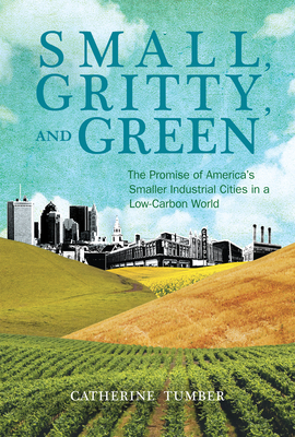 Small, Gritty, and Green: The Promise of America's Smaller Industrial Cities in a Low-Carbon World by Catherine Tumber