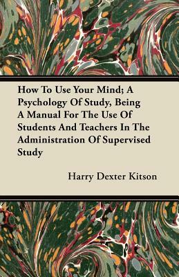 How To Use Your Mind; A Psychology Of Study, Being A Manual For The Use Of Students And Teachers In The Administration Of Supervised Study by Harry Dexter Kitson